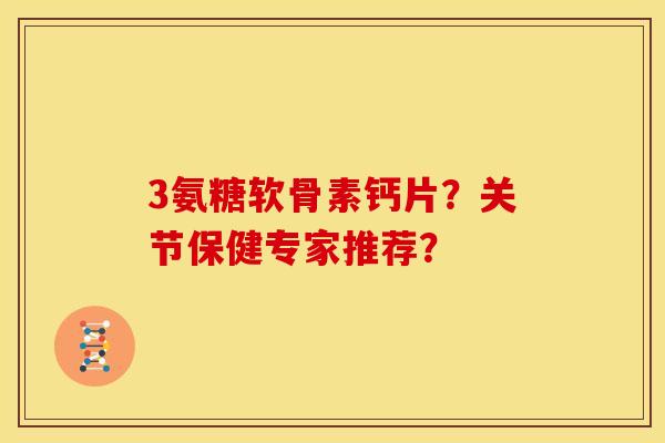3氨糖软骨素钙片？关节保健专家推荐？