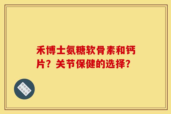 禾博士氨糖软骨素和钙片？关节保健的选择？