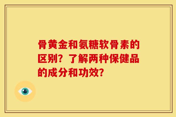 骨黄金和氨糖软骨素的区别？了解两种保健品的成分和功效？