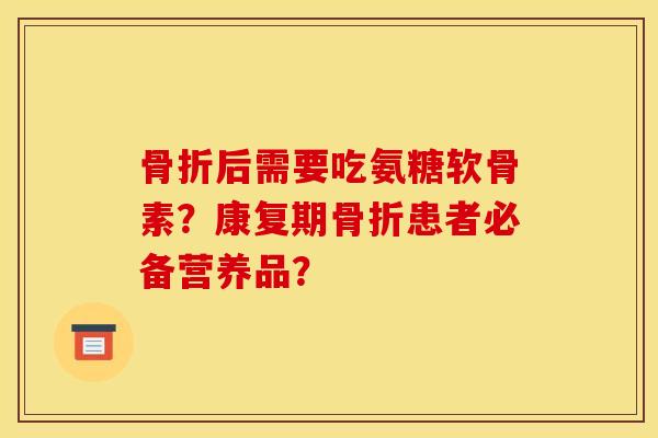 骨折后需要吃氨糖软骨素？康复期骨折患者必备营养品？