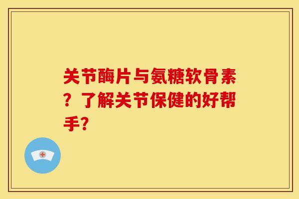 关节酶片与氨糖软骨素？了解关节保健的好帮手？