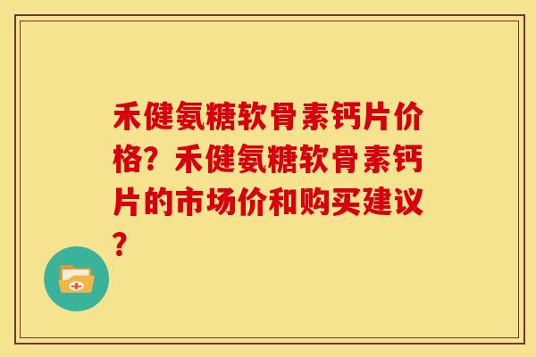 禾健氨糖软骨素钙片价格？禾健氨糖软骨素钙片的市场价和购买建议？
