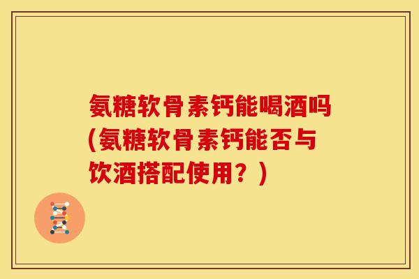 氨糖软骨素钙能喝酒吗(氨糖软骨素钙能否与饮酒搭配使用？)
