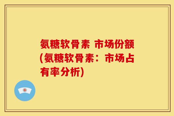 氨糖软骨素 市场份额(氨糖软骨素：市场占有率分析)