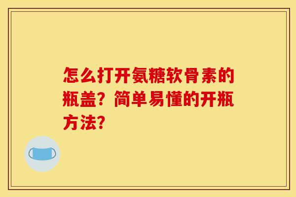 怎么打开氨糖软骨素的瓶盖？简单易懂的开瓶方法？