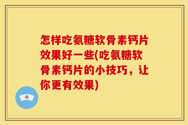 怎样吃氨糖软骨素钙片效果好一些(吃氨糖软骨素钙片的小技巧，让你更有效果)