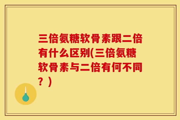 三倍氨糖软骨素跟二倍有什么区别(三倍氨糖软骨素与二倍有何不同？)