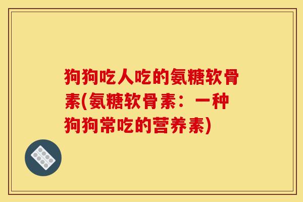 狗狗吃人吃的氨糖软骨素(氨糖软骨素：一种狗狗常吃的营养素)