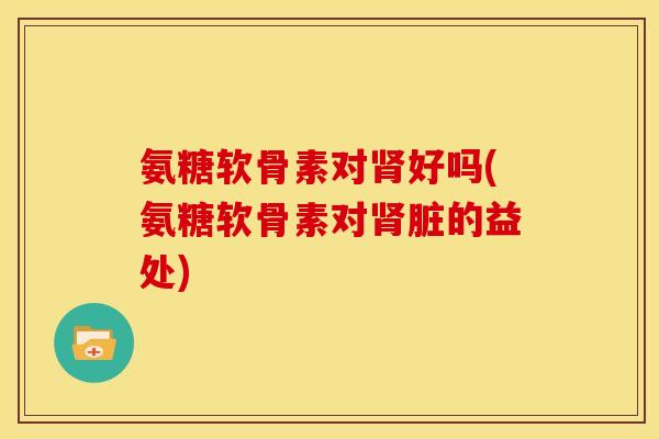 氨糖软骨素对肾好吗(氨糖软骨素对肾脏的益处)