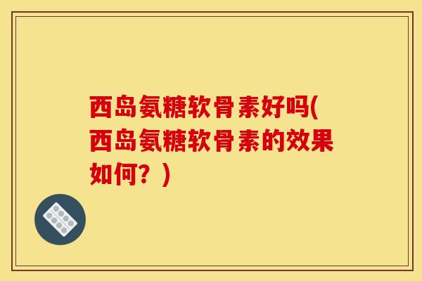 西岛氨糖软骨素好吗(西岛氨糖软骨素的效果如何？)