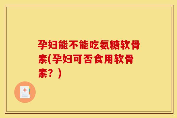 孕妇能不能吃氨糖软骨素(孕妇可否食用软骨素？)