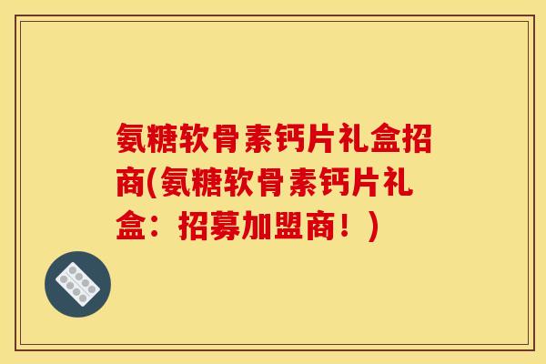 氨糖软骨素钙片礼盒招商(氨糖软骨素钙片礼盒：招募加盟商！)