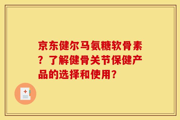 京东健尔马氨糖软骨素？了解健骨关节保健产品的选择和使用？