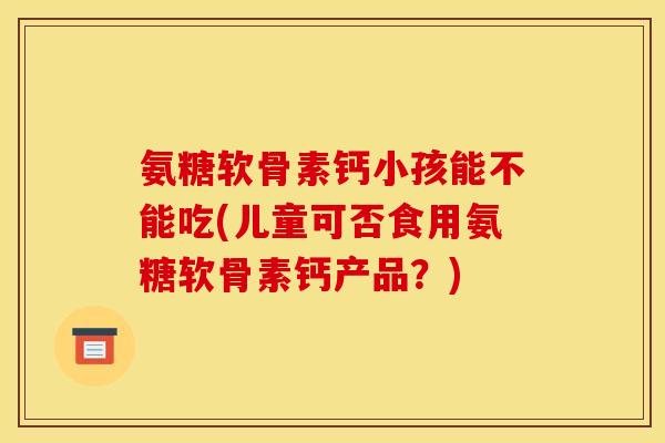 氨糖软骨素钙小孩能不能吃(儿童可否食用氨糖软骨素钙产品？)