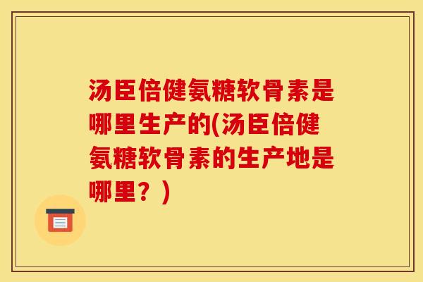 汤臣倍健氨糖软骨素是哪里生产的(汤臣倍健氨糖软骨素的生产地是哪里？)