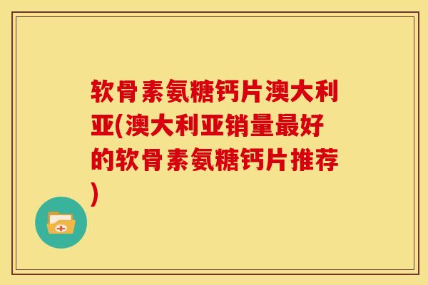 软骨素氨糖钙片澳大利亚(澳大利亚销量最好的软骨素氨糖钙片推荐)