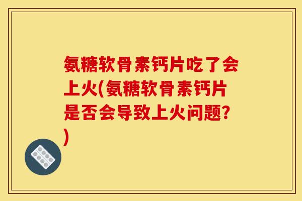 氨糖软骨素钙片吃了会上火(氨糖软骨素钙片是否会导致上火问题？)