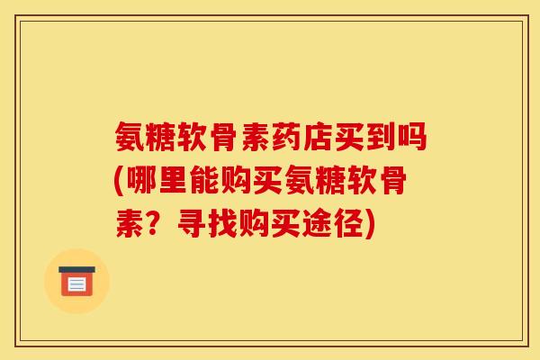 氨糖软骨素药店买到吗(哪里能购买氨糖软骨素？寻找购买途径)