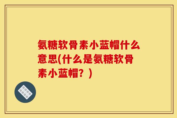 氨糖软骨素小蓝帽什么意思(什么是氨糖软骨素小蓝帽？)