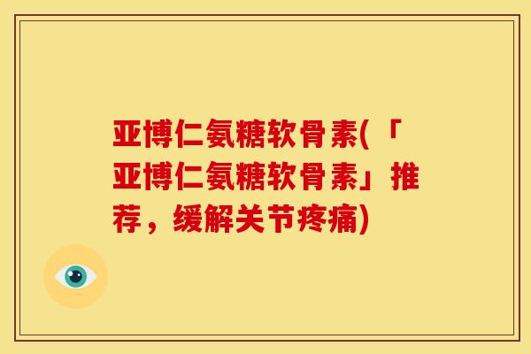 亚博仁氨糖软骨素(「亚博仁氨糖软骨素」推荐，缓解关节疼痛)