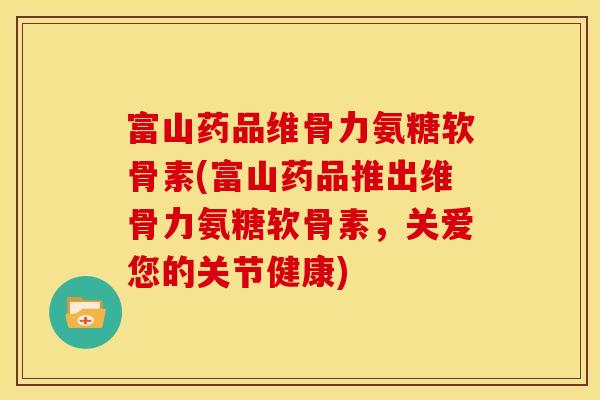 富山药品维骨力氨糖软骨素(富山药品推出维骨力氨糖软骨素，关爱您的关节健康)