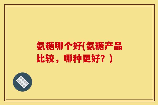 氨糖哪个好(氨糖产品比较，哪种更好？)