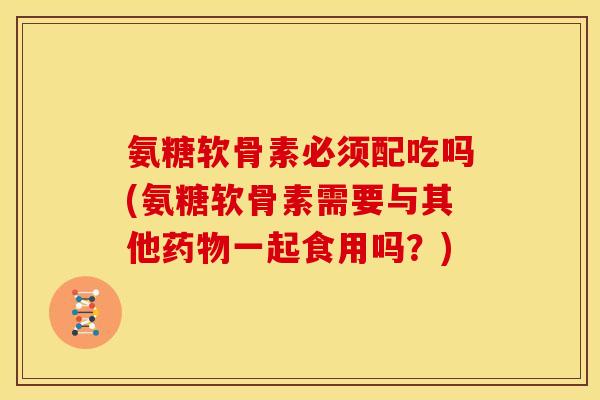 氨糖软骨素必须配吃吗(氨糖软骨素需要与其他药物一起食用吗？)