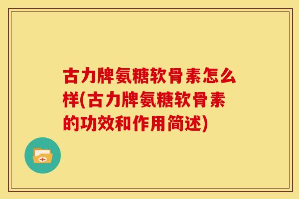 古力牌氨糖软骨素怎么样(古力牌氨糖软骨素的功效和作用简述)