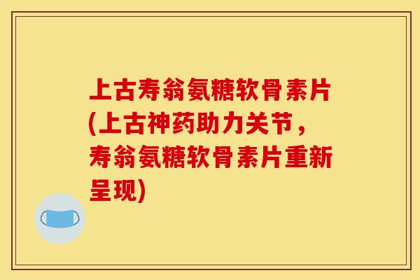 上古寿翁氨糖软骨素片(上古神药助力关节，寿翁氨糖软骨素片重新呈现)