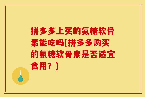 拼多多上买的氨糖软骨素能吃吗(拼多多购买的氨糖软骨素是否适宜食用？)