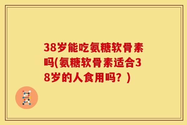 38岁能吃氨糖软骨素吗(氨糖软骨素适合38岁的人食用吗？)