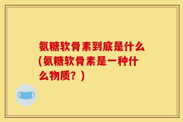 氨糖软骨素到底是什么(氨糖软骨素是一种什么物质？)
