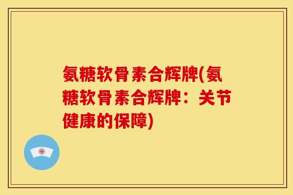氨糖软骨素合辉牌(氨糖软骨素合辉牌：关节健康的保障)