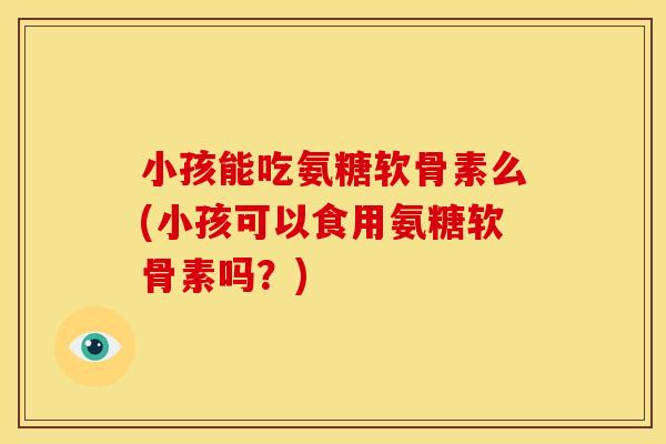 小孩能吃氨糖软骨素么(小孩可以食用氨糖软骨素吗？)
