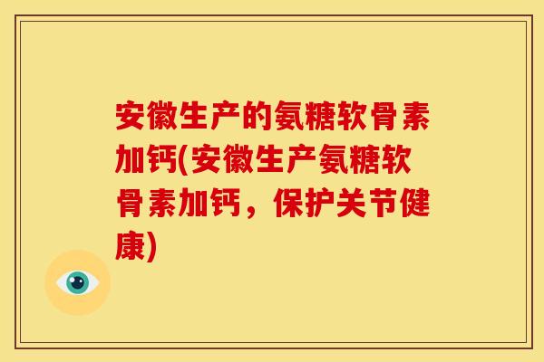 安徽生产的氨糖软骨素加钙(安徽生产氨糖软骨素加钙，保护关节健康)