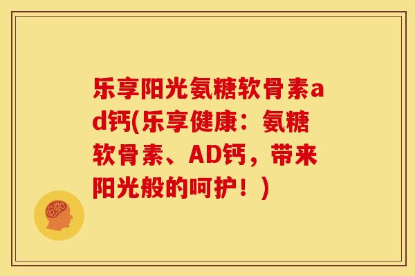 乐享阳光氨糖软骨素ad钙(乐享健康：氨糖软骨素、AD钙，带来阳光般的呵护！)