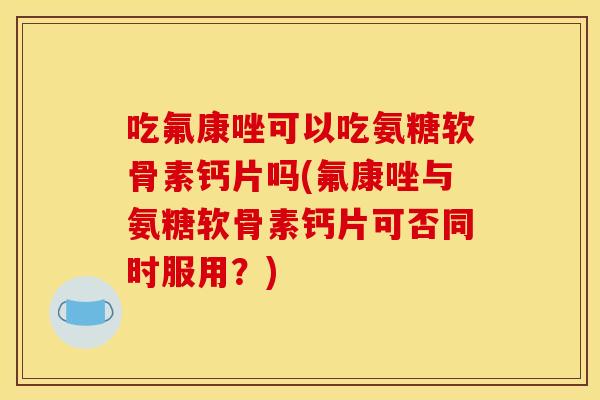 吃氟康唑可以吃氨糖软骨素钙片吗(氟康唑与氨糖软骨素钙片可否同时服用？)