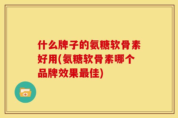 什么牌子的氨糖软骨素好用(氨糖软骨素哪个品牌效果最佳)