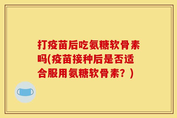 打疫苗后吃氨糖软骨素吗(疫苗接种后是否适合服用氨糖软骨素？)