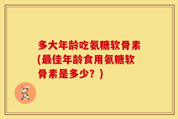 多大年龄吃氨糖软骨素(最佳年龄食用氨糖软骨素是多少？)