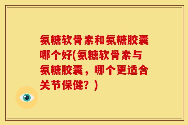 氨糖软骨素和氨糖胶囊哪个好(氨糖软骨素与氨糖胶囊，哪个更适合关节保健？)