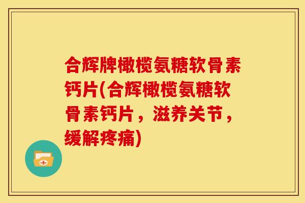 合辉牌橄榄氨糖软骨素钙片(合辉橄榄氨糖软骨素钙片，滋养关节，缓解疼痛)