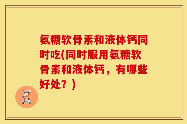 氨糖软骨素和液体钙同时吃(同时服用氨糖软骨素和液体钙，有哪些好处？)