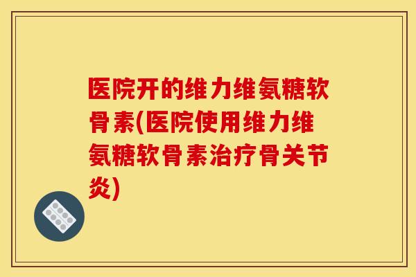 医院开的维力维氨糖软骨素(医院使用维力维氨糖软骨素治疗骨关节炎)