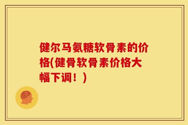 健尔马氨糖软骨素的价格(健骨软骨素价格大幅下调！)