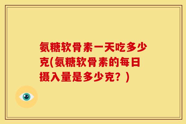 氨糖软骨素一天吃多少克(氨糖软骨素的每日摄入量是多少克？)