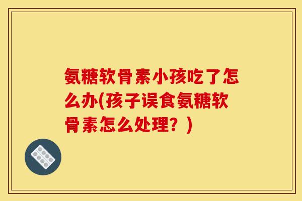 氨糖软骨素小孩吃了怎么办(孩子误食氨糖软骨素怎么处理？)