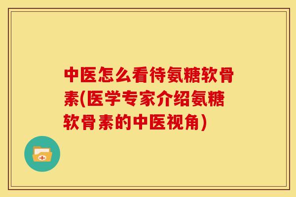 中医怎么看待氨糖软骨素(医学专家介绍氨糖软骨素的中医视角)