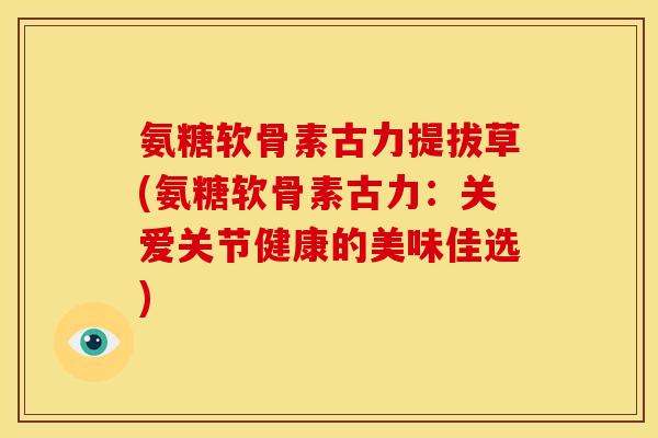 氨糖软骨素古力提拔草(氨糖软骨素古力：关爱关节健康的美味佳选)