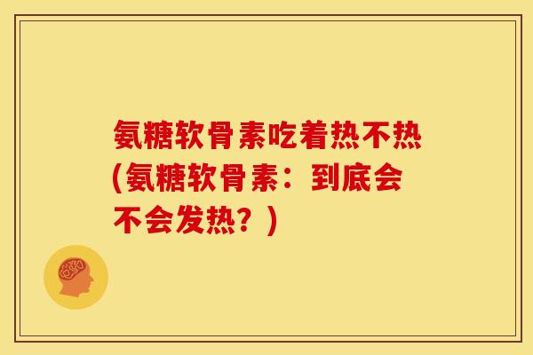 氨糖软骨素吃着热不热(氨糖软骨素：到底会不会发热？)